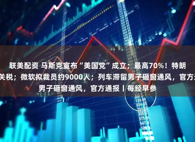 联美配资 马斯克宣布“美国党”成立；最高70%！特朗普称8月实施新关税；微软拟裁员约9000人；列车滞留男子砸窗通风，官方通报丨每经早参