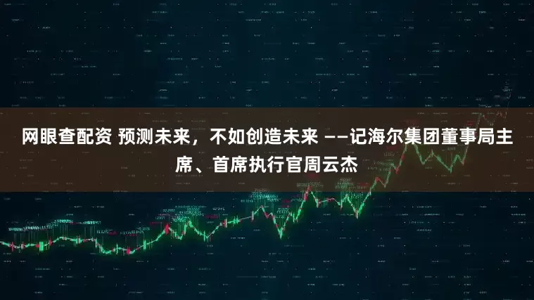 网眼查配资 预测未来，不如创造未来 ——记海尔集团董事局主席、首席执行官周云杰
