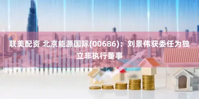 联美配资 北京能源国际(00686)：刘景伟获委任为独立非执行董事