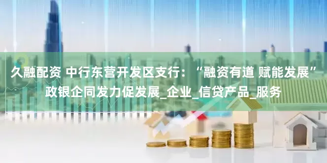 久融配资 中行东营开发区支行：“融资有道 赋能发展”政银企同发力促发展_企业_信贷产品_服务