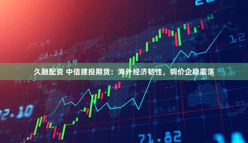 久融配资 中信建投期货：海外经济韧性，铜价企稳震荡