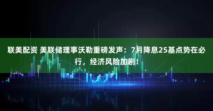 联美配资 美联储理事沃勒重磅发声：7月降息25基点势在必行，经济风险加剧！