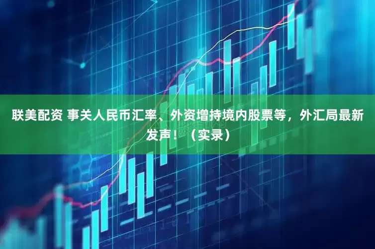 联美配资 事关人民币汇率、外资增持境内股票等，外汇局最新发声！（实录）