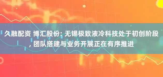 久融配资 博汇股份: 无锡极致液冷科技处于初创阶段, 团队搭建与业务开展正在有序推进