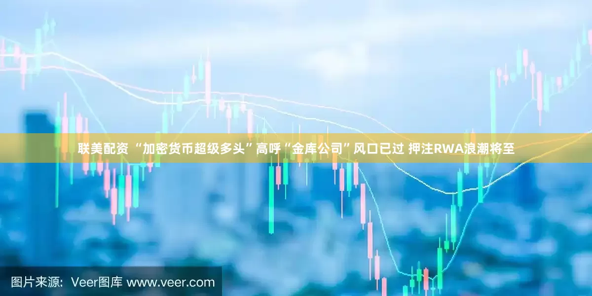联美配资 “加密货币超级多头”高呼“金库公司”风口已过 押注RWA浪潮将至