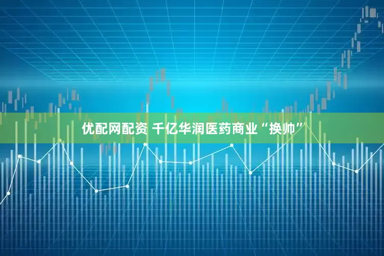 优配网配资 千亿华润医药商业“换帅”