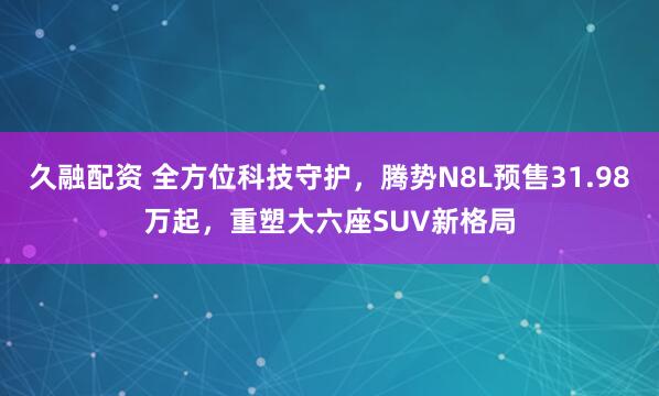 久融配资 全方位科技守护，腾势N8L预售31.98万起，重塑大六座SUV新格局