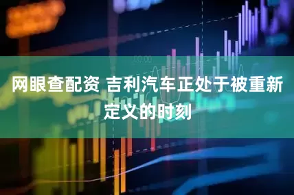 网眼查配资 吉利汽车正处于被重新定义的时刻