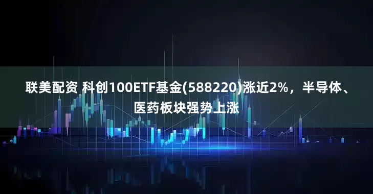 联美配资 科创100ETF基金(588220)涨近2%，半导体、医药板块强势上涨