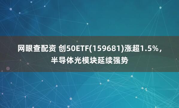 网眼查配资 创50ETF(159681)涨超1.5%，半导体光模块延续强势