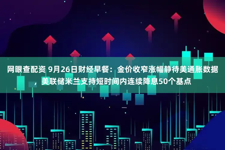 网眼查配资 9月26日财经早餐：金价收窄涨幅静待美通胀数据，美联储米兰支持短时间内连续降息50个基点