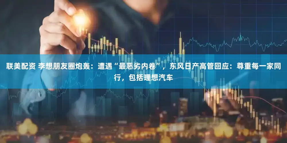 联美配资 李想朋友圈炮轰：遭遇“最恶劣内卷”，东风日产高管回应：尊重每一家同行，包括理想汽车