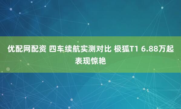 优配网配资 四车续航实测对比 极狐T1 6.88万起表现惊艳