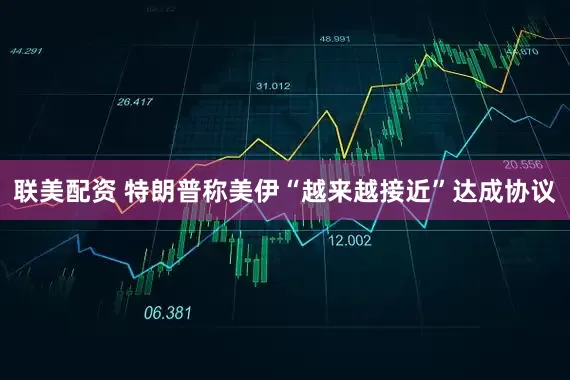 联美配资 特朗普称美伊“越来越接近”达成协议